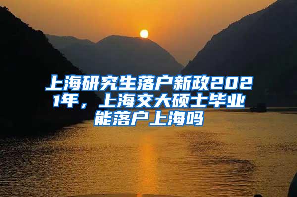 上海研究生落户新政2021年，上海交大硕士毕业能落户上海吗