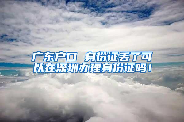 广东户口 身份证丢了可以在深圳办理身份证吗！