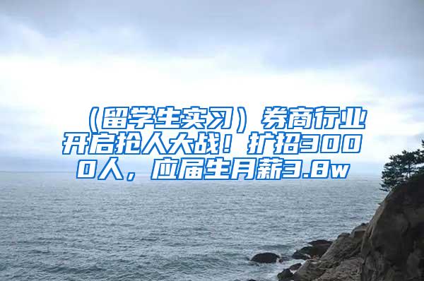 （留学生实习）券商行业开启抢人大战！扩招3000人，应届生月薪3.8w