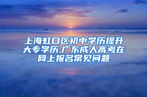 上海虹口区初中学历提升大专学历,广东成人高考在网上报名常见问题