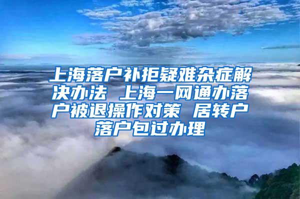 上海落户补拒疑难杂症解决办法 上海一网通办落户被退操作对策 居转户落户包过办理