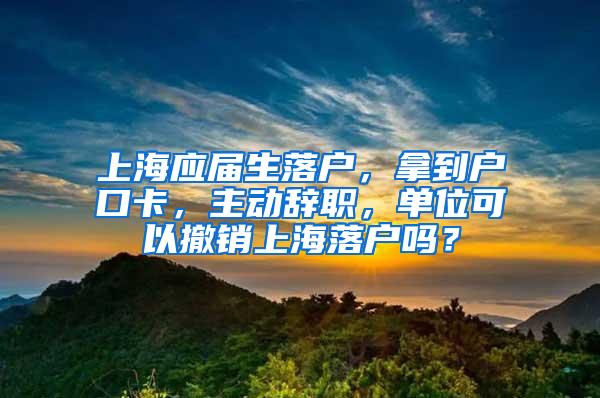 上海应届生落户，拿到户口卡，主动辞职，单位可以撤销上海落户吗？