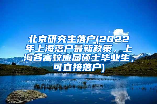 北京研究生落户(2022年上海落户最新政策，上海各高校应届硕士毕业生，可直接落户)