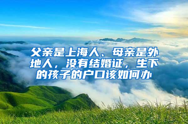 父亲是上海人、母亲是外地人，没有结婚证，生下的孩子的户口该如何办