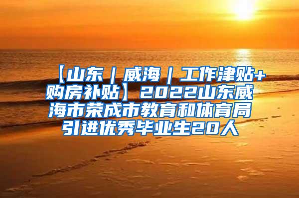 【山东｜威海｜工作津贴+购房补贴】2022山东威海市荣成市教育和体育局引进优秀毕业生20人