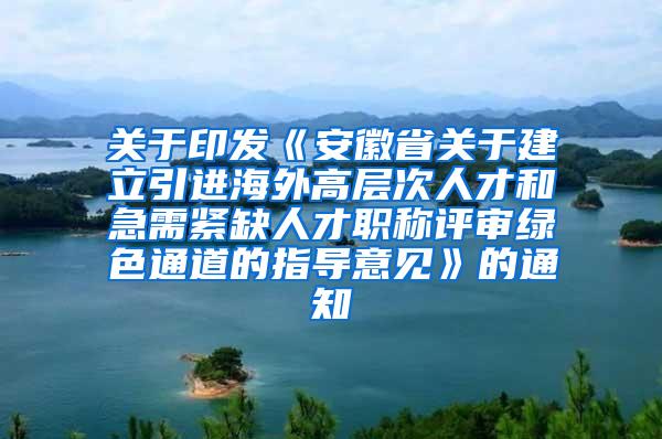 关于印发《安徽省关于建立引进海外高层次人才和急需紧缺人才职称评审绿色通道的指导意见》的通知