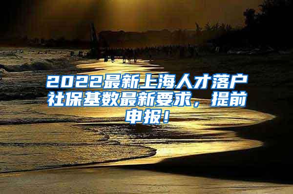 2022最新上海人才落户社保基数最新要求，提前申报！