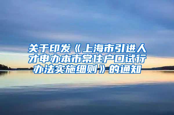 关于印发《上海市引进人才申办本市常住户口试行办法实施细则》的通知
