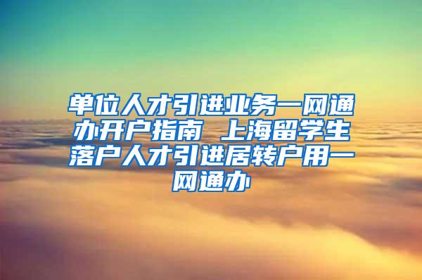 单位人才引进业务一网通办开户指南 上海留学生落户人才引进居转户用一网通办