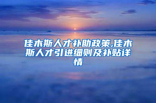 佳木斯人才补助政策,佳木斯人才引进细则及补贴详情