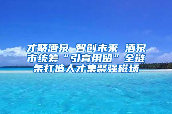 才聚酒泉 智创未来 酒泉市统筹“引育用留”全链条打造人才集聚强磁场