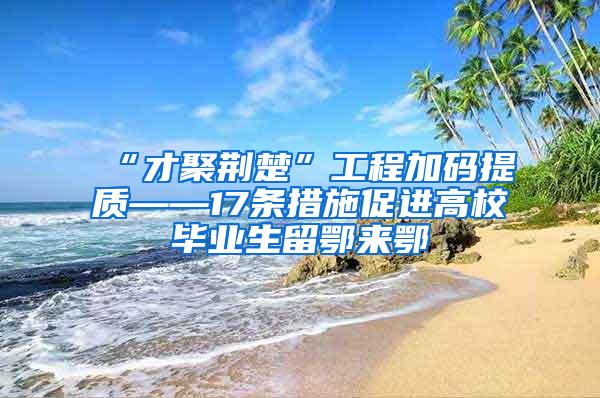 “才聚荆楚”工程加码提质——17条措施促进高校毕业生留鄂来鄂