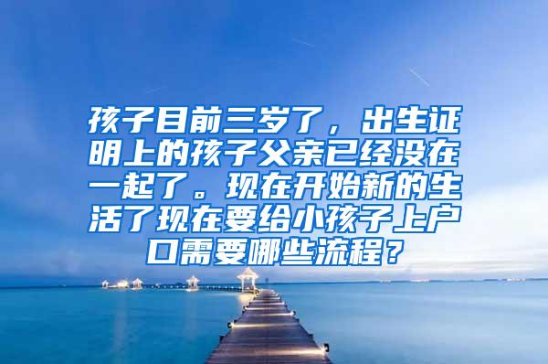 孩子目前三岁了，出生证明上的孩子父亲已经没在一起了。现在开始新的生活了现在要给小孩子上户口需要哪些流程？