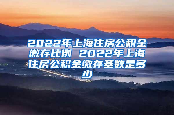 2022年上海住房公积金缴存比例 2022年上海住房公积金缴存基数是多少