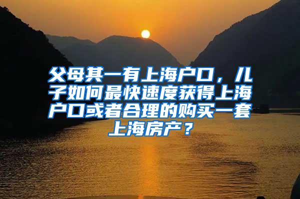 父母其一有上海户口，儿子如何最快速度获得上海户口或者合理的购买一套上海房产？
