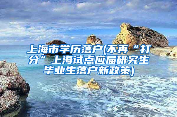 上海市学历落户(不再“打分”上海试点应届研究生毕业生落户新政策)