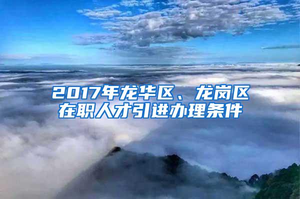 2017年龙华区、龙岗区在职人才引进办理条件