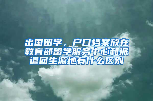 出国留学，户口档案放在教育部留学服务中心和派遣回生源地有什么区别