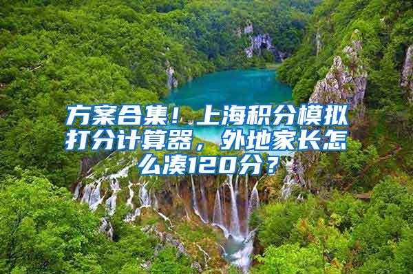 方案合集！上海积分模拟打分计算器，外地家长怎么凑120分？