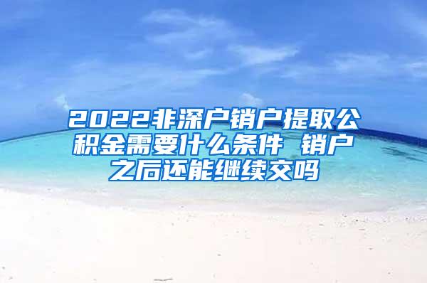 2022非深户销户提取公积金需要什么条件 销户之后还能继续交吗