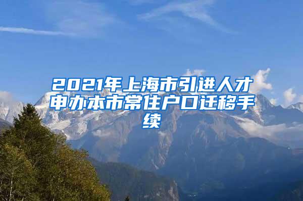 2021年上海市引进人才申办本市常住户口迁移手续