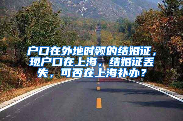 户口在外地时领的结婚证，现户口在上海，结婚证丢失，可否在上海补办？