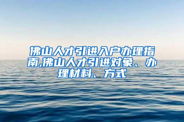 佛山人才引进入户办理指南,佛山人才引进对象、办理材料、方式