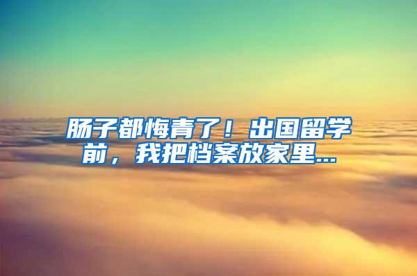 肠子都悔青了！出国留学前，我把档案放家里...