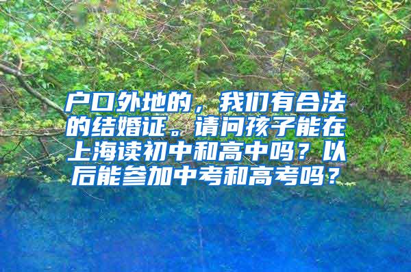 户口外地的，我们有合法的结婚证。请问孩子能在上海读初中和高中吗？以后能参加中考和高考吗？