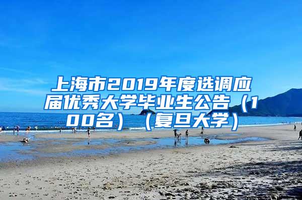 上海市2019年度选调应届优秀大学毕业生公告（100名）（复旦大学）