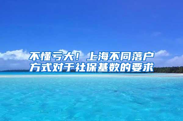 不懂亏大！上海不同落户方式对于社保基数的要求