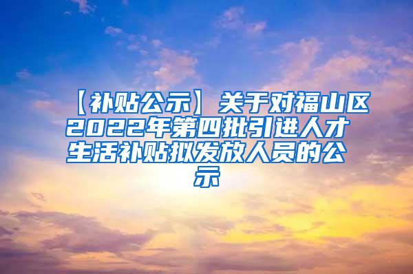 【补贴公示】关于对福山区2022年第四批引进人才生活补贴拟发放人员的公示