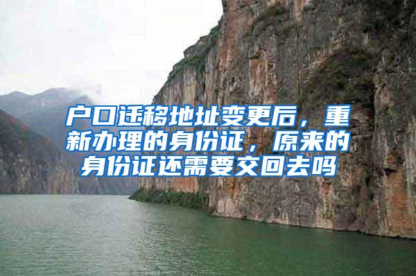 户口迁移地址变更后，重新办理的身份证，原来的身份证还需要交回去吗