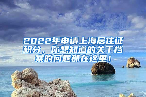 2022年申请上海居住证积分，你想知道的关于档案的问题都在这里！