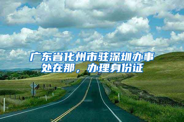 广东省化州市驻深圳办事处在那，办理身份证