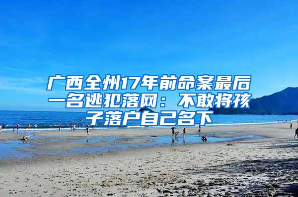 广西全州17年前命案最后一名逃犯落网：不敢将孩子落户自己名下