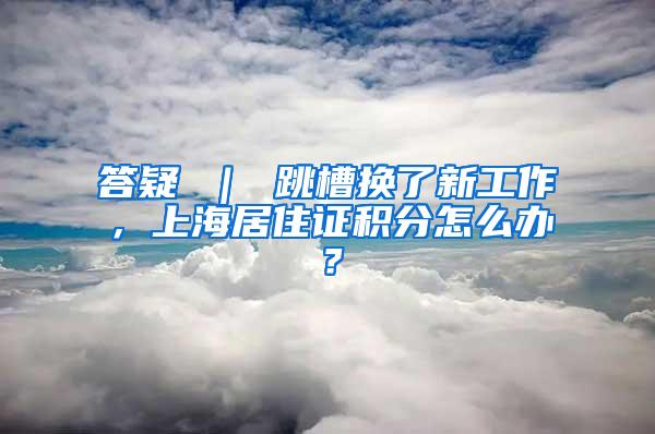 答疑 ｜ 跳槽换了新工作，上海居住证积分怎么办？