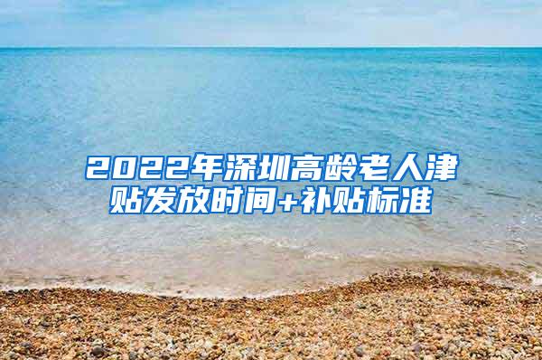 2022年深圳高龄老人津贴发放时间+补贴标准