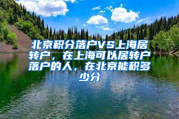 北京积分落户VS上海居转户，在上海可以居转户落户的人，在北京能积多少分