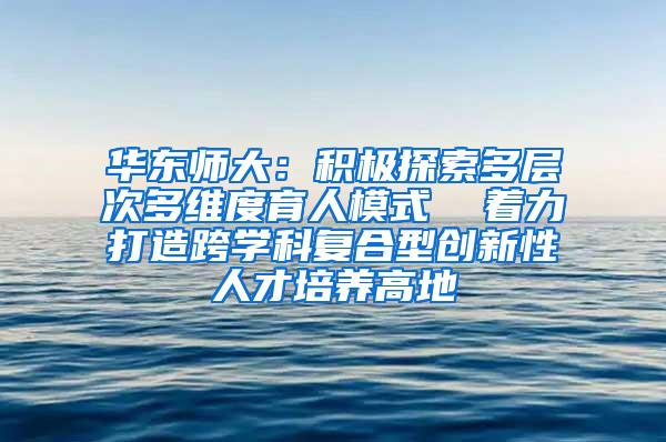 华东师大：积极探索多层次多维度育人模式  着力打造跨学科复合型创新性人才培养高地