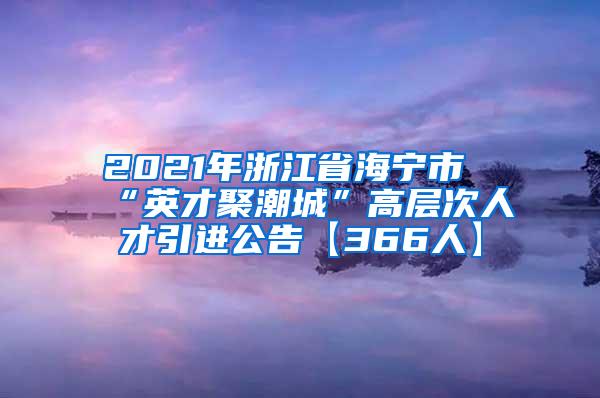 2021年浙江省海宁市“英才聚潮城”高层次人才引进公告【366人】