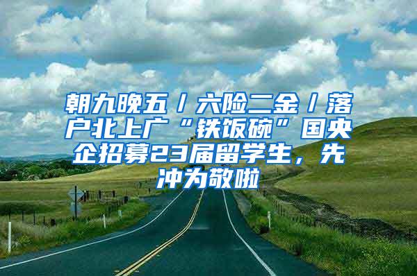 朝九晚五／六险二金／落户北上广“铁饭碗”国央企招募23届留学生，先冲为敬啦