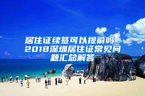 居住证续签可以提前吗 2018深圳居住证常见问题汇总解答