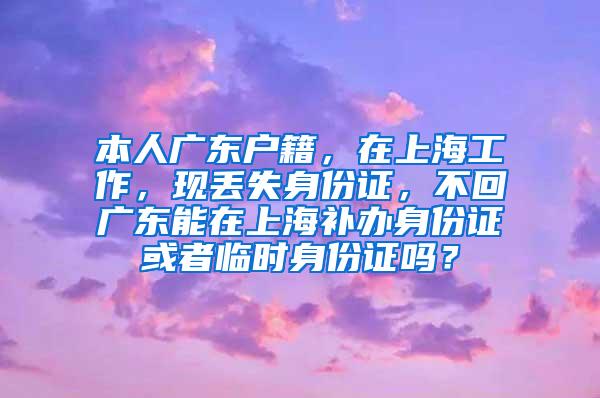 本人广东户籍，在上海工作，现丢失身份证，不回广东能在上海补办身份证或者临时身份证吗？