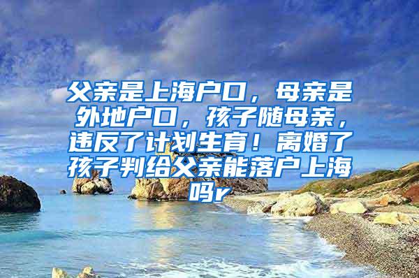 父亲是上海户口，母亲是外地户口，孩子随母亲，违反了计划生育！离婚了孩子判给父亲能落户上海吗r