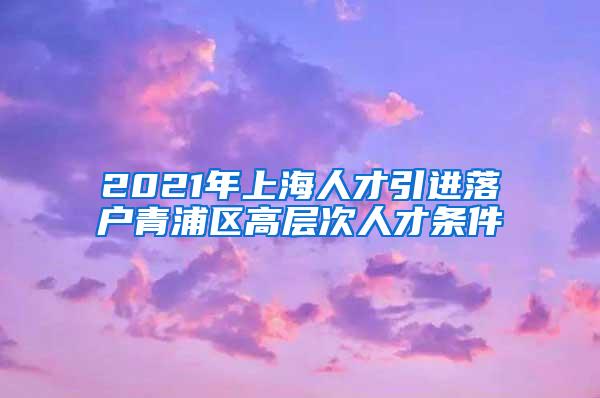 2021年上海人才引进落户青浦区高层次人才条件