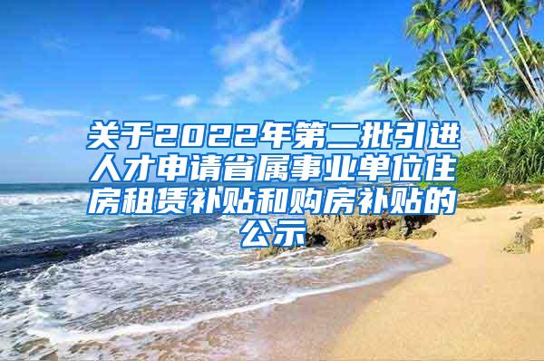 关于2022年第二批引进人才申请省属事业单位住房租赁补贴和购房补贴的公示