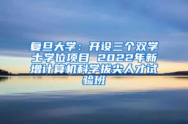 复旦大学：开设三个双学士学位项目 2022年新增计算机科学拔尖人才试验班