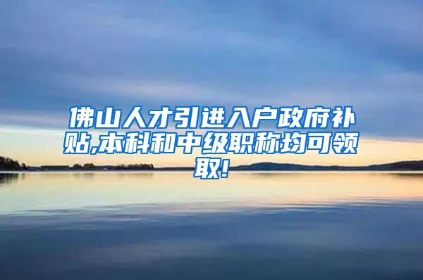 佛山人才引进入户政府补贴,本科和中级职称均可领取!