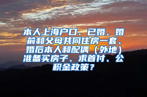 本人上海户口、已婚、婚前和父母共同住房一套、婚后本人和配偶（外地）准备买房子、求首付、公积金政策？